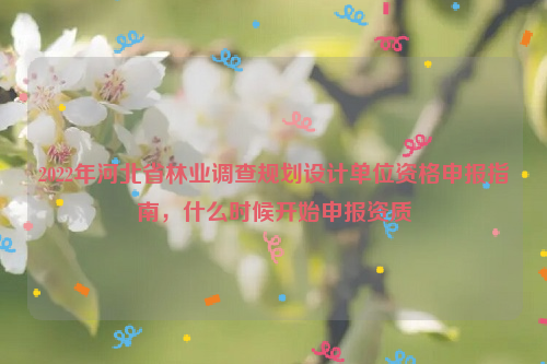 2022年河北省林業調查規劃設計單位資格申報指南，什么時候開始申報資質