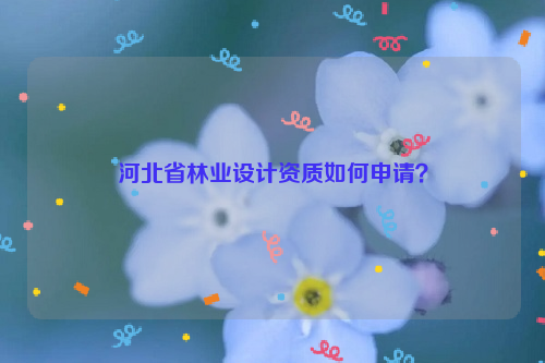 河北省林業(yè)設(shè)計(jì)資質(zhì)如何申請(qǐng)？