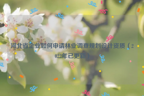 河北省企業如何申請林業調查規劃設計資質（2022年已更新）