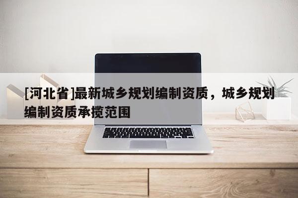 [河北省]最新城鄉規劃編制資質，城鄉規劃編制資質承攬范圍