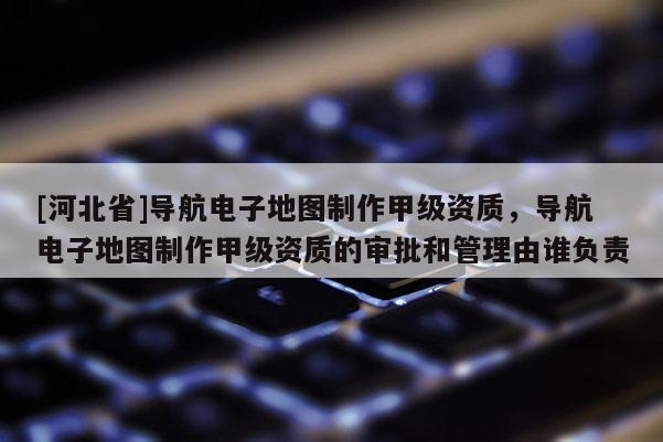 [河北省]導航電子地圖制作甲級資質，導航電子地圖制作甲級資質的審批和管理由誰負責
