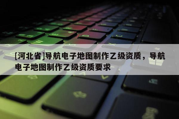 [河北省]導航電子地圖制作乙級資質，導航電子地圖制作乙級資質要求