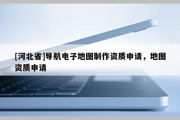 [河北省]導航電子地圖制作資質申請，地圖資質申請