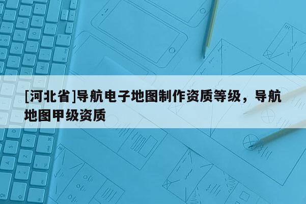 [河北省]導航電子地圖制作資質等級，導航地圖甲級資質