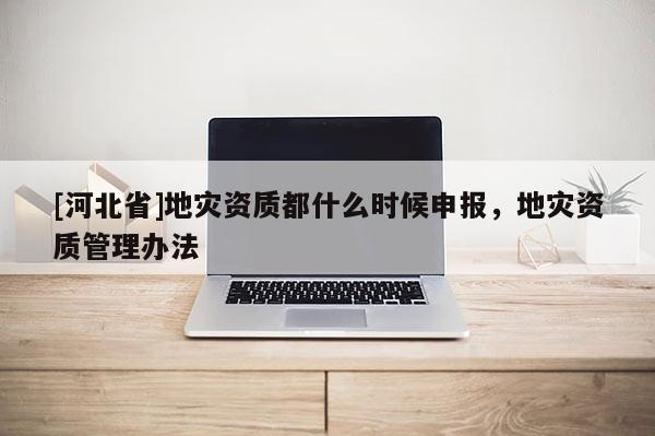 [河北省]地災(zāi)資質(zhì)都什么時候申報，地災(zāi)資質(zhì)管理辦法
