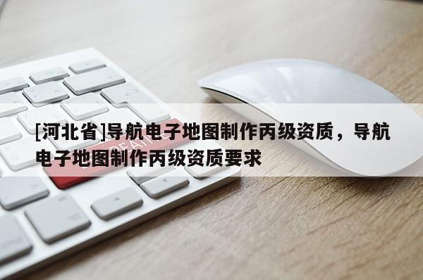 [河北省]導航電子地圖制作丙級資質，導航電子地圖制作丙級資質要求