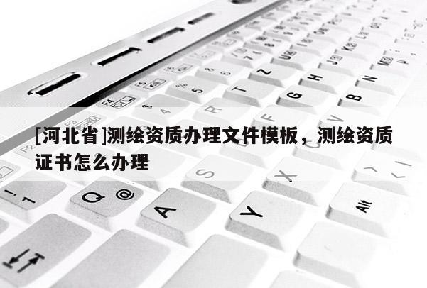 [河北省]測繪資質辦理文件模板，測繪資質證書怎么辦理