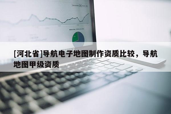 [河北省]導航電子地圖制作資質比較，導航地圖甲級資質
