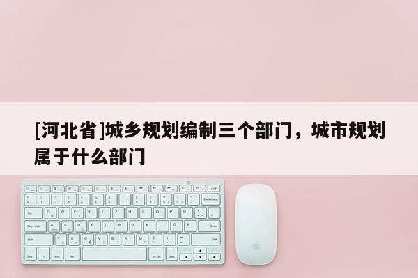 [河北省]城鄉(xiāng)規(guī)劃編制三個(gè)部門(mén)，城市規(guī)劃屬于什么部門(mén)