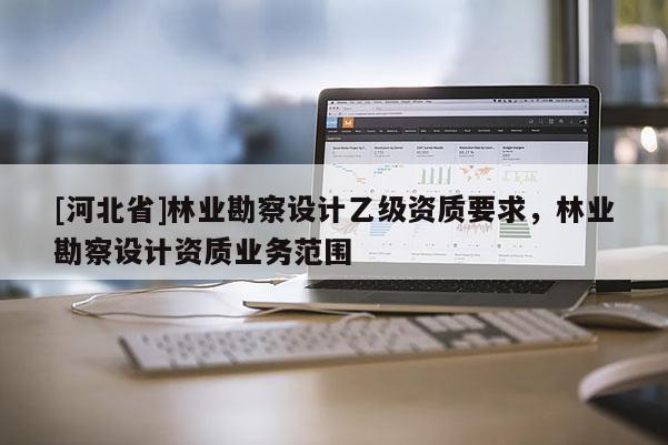 [河北省]林業(yè)勘察設(shè)計(jì)乙級(jí)資質(zhì)要求，林業(yè)勘察設(shè)計(jì)資質(zhì)業(yè)務(wù)范圍