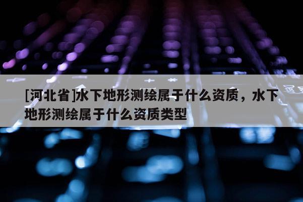 [河北省]水下地形測繪屬于什么資質，水下地形測繪屬于什么資質類型