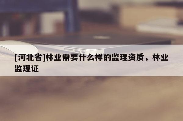 [河北省]林業需要什么樣的監理資質，林業監理證