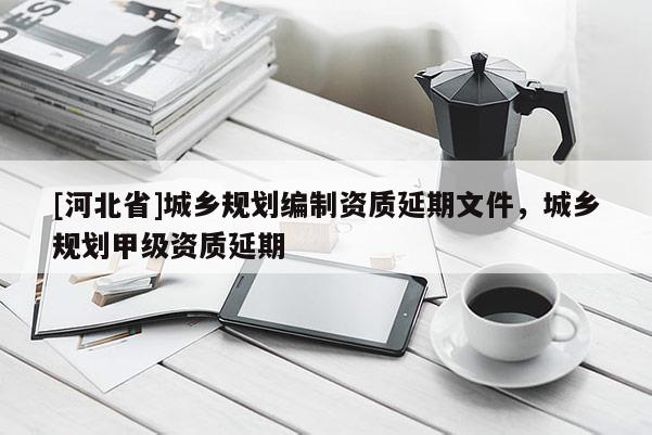 [河北省]城鄉規劃編制資質延期文件，城鄉規劃甲級資質延期