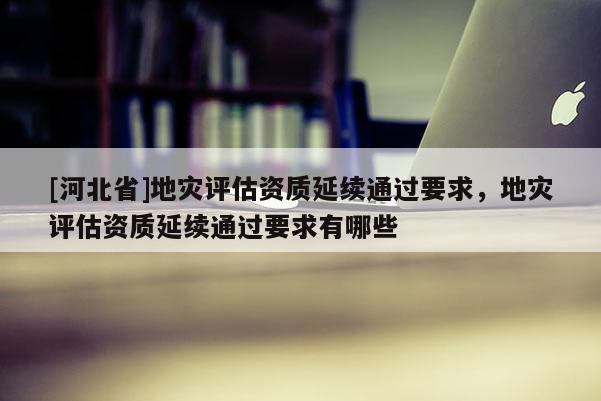 [河北省]地災評估資質延續通過要求，地災評估資質延續通過要求有哪些