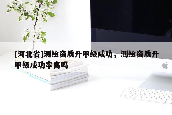 [河北省]測繪資質升甲級成功，測繪資質升甲級成功率高嗎