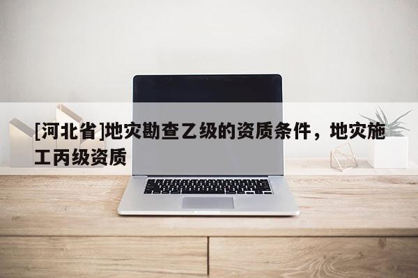 [河北省]地災勘查乙級的資質條件，地災施工丙級資質