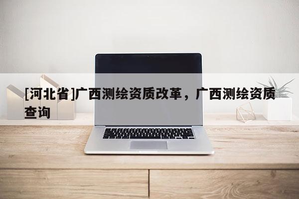 [河北省]廣西測繪資質改革，廣西測繪資質查詢