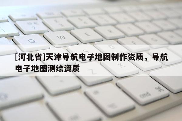 [河北省]天津?qū)Ш诫娮拥貓D制作資質(zhì)，導(dǎo)航電子地圖測繪資質(zhì)