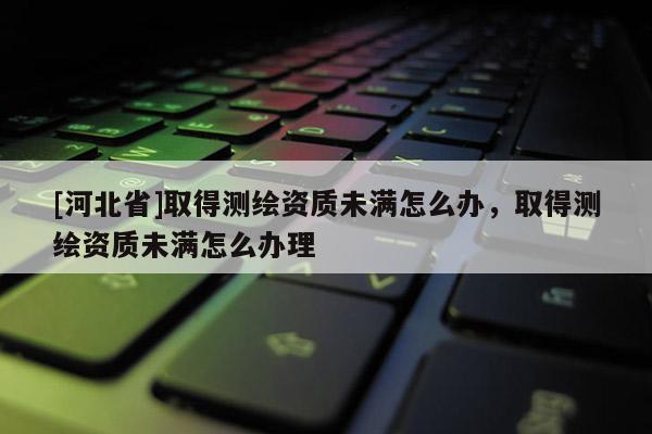 [河北省]取得測繪資質未滿怎么辦，取得測繪資質未滿怎么辦理