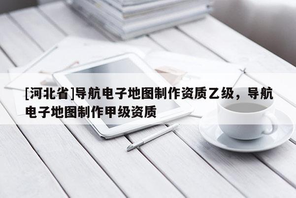 [河北省]導航電子地圖制作資質乙級，導航電子地圖制作甲級資質