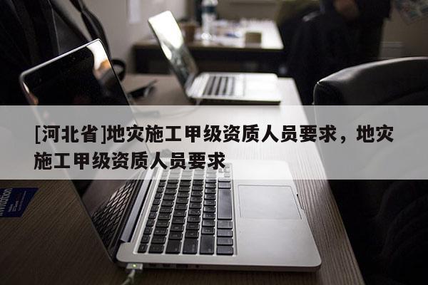 [河北省]地災施工甲級資質人員要求，地災施工甲級資質人員要求