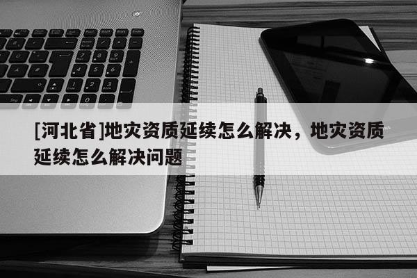 [河北省]地災資質延續怎么解決，地災資質延續怎么解決問題