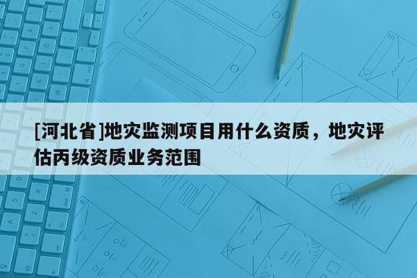 [河北省]地災監測項目用什么資質，地災評估丙級資質業務范圍