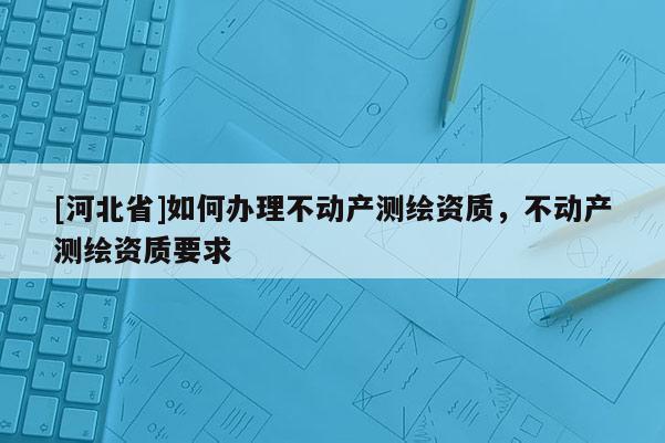 [河北省]如何辦理不動產測繪資質，不動產測繪資質要求