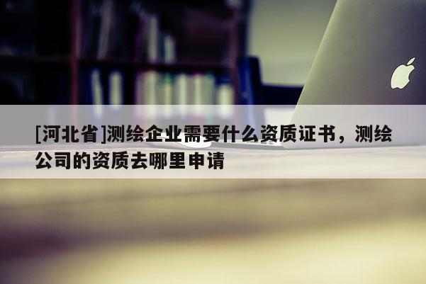 [河北省]測繪企業需要什么資質證書，測繪公司的資質去哪里申請