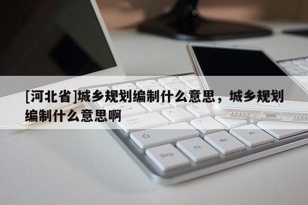 [河北省]城鄉規劃編制什么意思，城鄉規劃編制什么意思啊