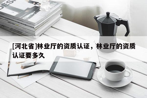 [河北省]林業(yè)廳的資質(zhì)認(rèn)證，林業(yè)廳的資質(zhì)認(rèn)證要多久