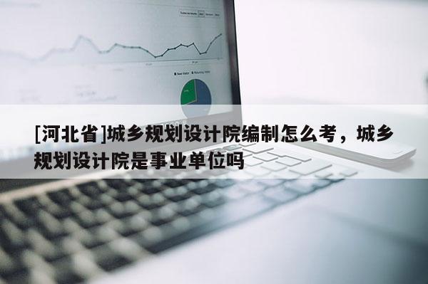 [河北省]城鄉規劃設計院編制怎么考，城鄉規劃設計院是事業單位嗎