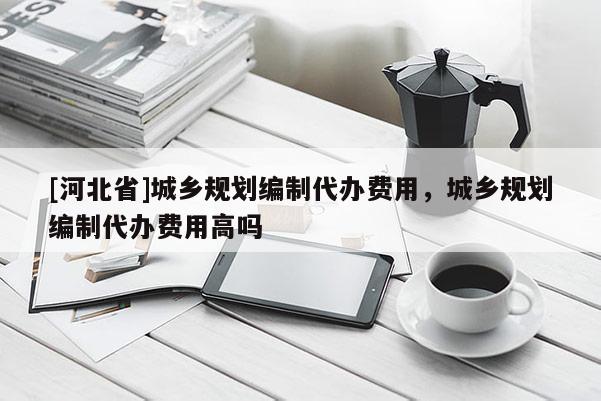 [河北省]城鄉規劃編制代辦費用，城鄉規劃編制代辦費用高嗎