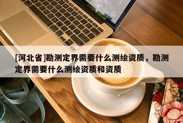 [河北省]勘測定界需要什么測繪資質(zhì)，勘測定界需要什么測繪資質(zhì)和資質(zhì)