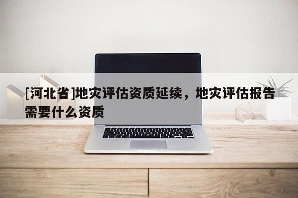[河北省]地災評估資質延續，地災評估報告需要什么資質