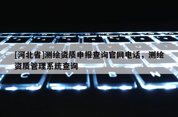 [河北省]測繪資質申報查詢官網電話，測繪資質管理系統查詢