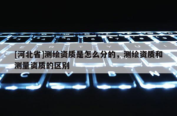 [河北省]測繪資質是怎么分的，測繪資質和測量資質的區別
