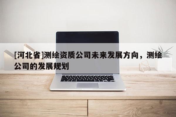 [河北省]測繪資質公司未來發展方向，測繪公司的發展規劃