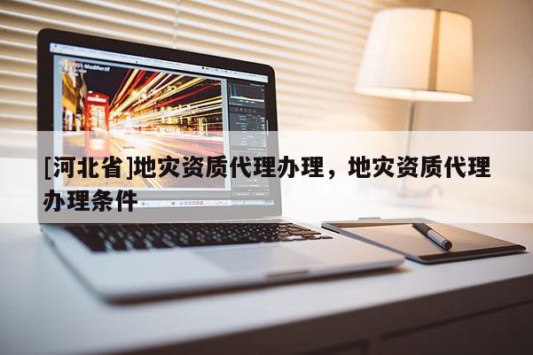 [河北省]地災資質代理辦理，地災資質代理辦理條件