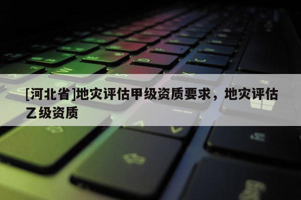 [河北省]地災評估甲級資質要求，地災評估乙級資質