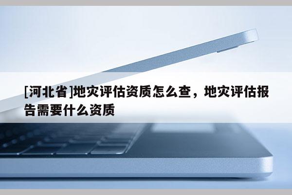[河北省]地災評估資質怎么查，地災評估報告需要什么資質