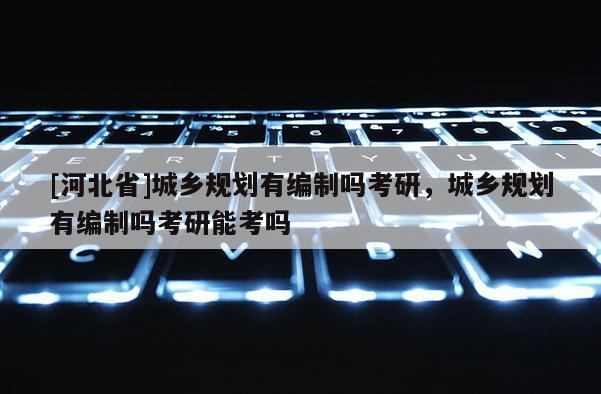 [河北省]城鄉(xiāng)規(guī)劃有編制嗎考研，城鄉(xiāng)規(guī)劃有編制嗎考研能考嗎