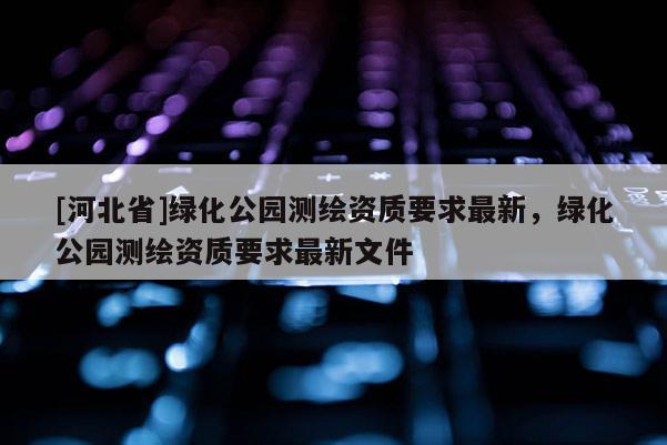 [河北省]綠化公園測繪資質要求最新，綠化公園測繪資質要求最新文件