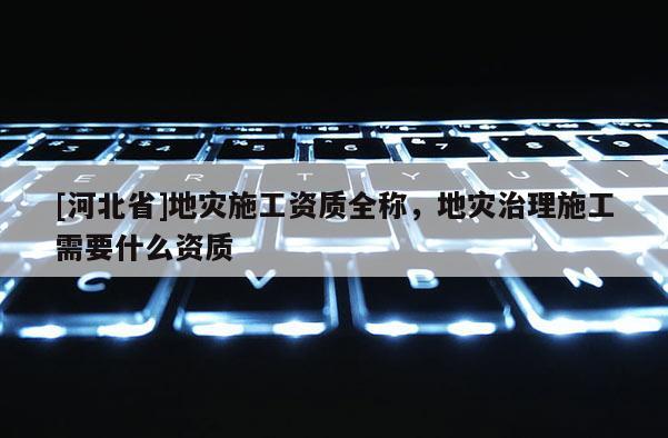 [河北省]地災施工資質全稱，地災治理施工需要什么資質