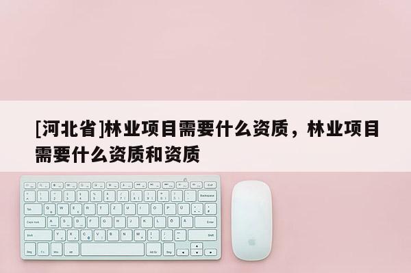 [河北省]林業項目需要什么資質，林業項目需要什么資質和資質