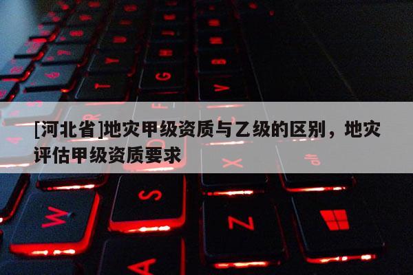[河北省]地災(zāi)甲級資質(zhì)與乙級的區(qū)別，地災(zāi)評估甲級資質(zhì)要求