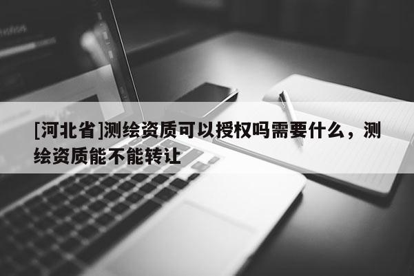 [河北省]測繪資質可以授權嗎需要什么，測繪資質能不能轉讓