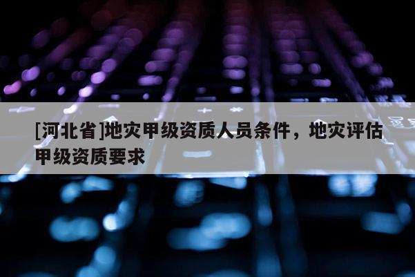 [河北省]地災甲級資質人員條件，地災評估甲級資質要求