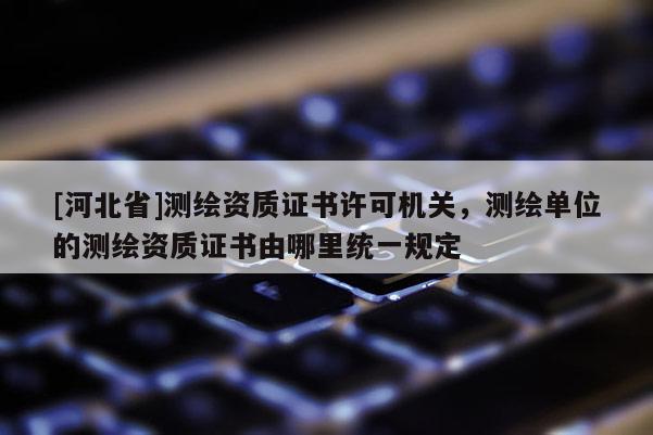 [河北省]測繪資質證書許可機關，測繪單位的測繪資質證書由哪里統一規定