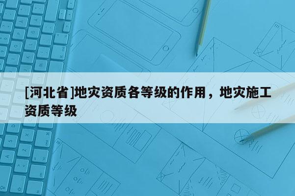 [河北省]地災(zāi)資質(zhì)各等級(jí)的作用，地災(zāi)施工資質(zhì)等級(jí)
